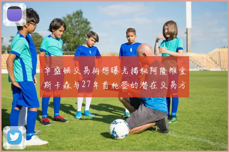 华盛顿交易构想曝光揭秘阿隆维金斯卡森与27年首轮签的潜在交易方案