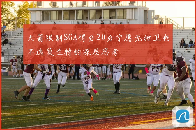 火箭限制SGA得分20分宁愿无控卫也不选莫兰特的深层思考