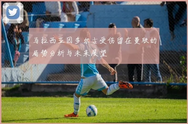 马拉西亚因多尔古受伤留在曼联的局势分析与未来展望