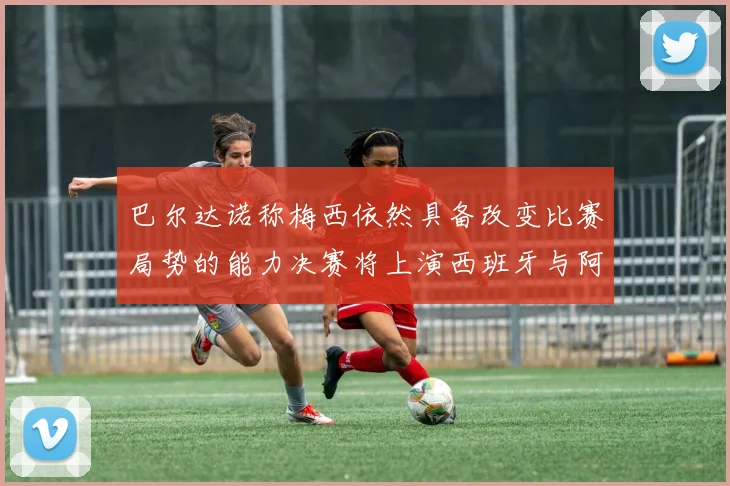 巴尔达诺称梅西依然具备改变比赛局势的能力决赛将上演西班牙与阿根廷对决