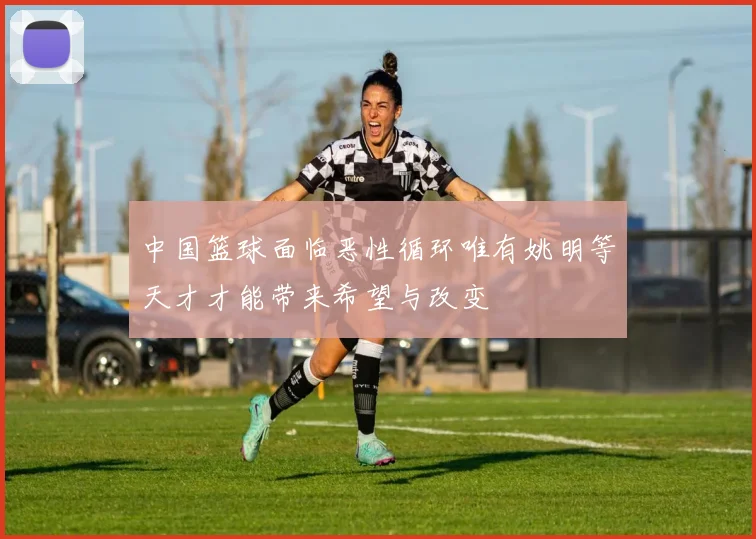中国篮球面临恶性循环唯有姚明等天才才能带来希望与改变