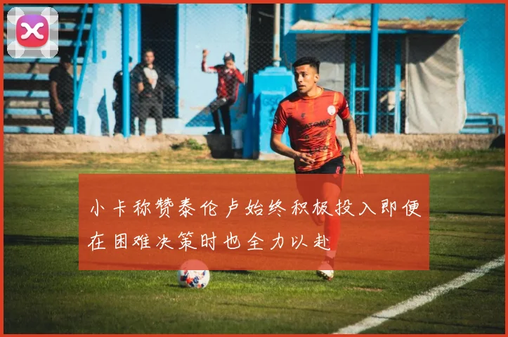 小卡称赞泰伦卢始终积极投入即便在困难决策时也全力以赴