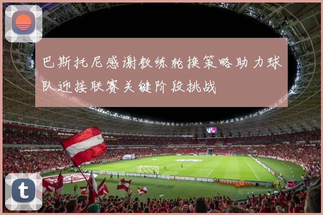 巴斯托尼感谢教练轮换策略助力球队迎接联赛关键阶段挑战