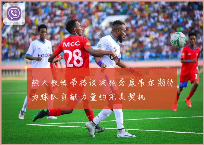 热火教练蒂格谈次轮秀康韦尔期待为球队贡献力量的完美契机