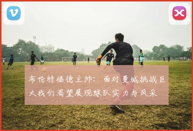 布伦特福德主帅：面对曼城挑战巨大我们渴望展现球队实力与风采