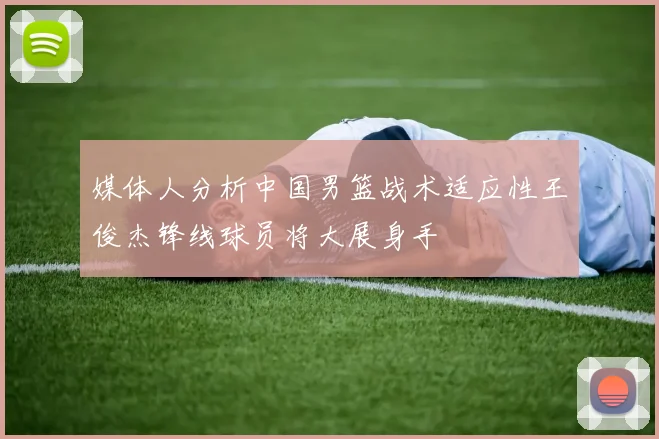 媒体人分析中国男篮战术适应性王俊杰锋线球员将大展身手