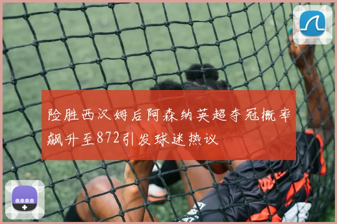 险胜西汉姆后阿森纳英超夺冠概率飙升至872引发球迷热议