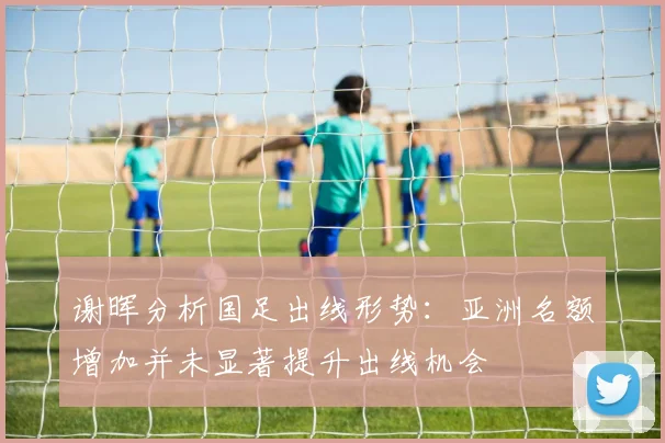 谢晖分析国足出线形势：亚洲名额增加并未显著提升出线机会