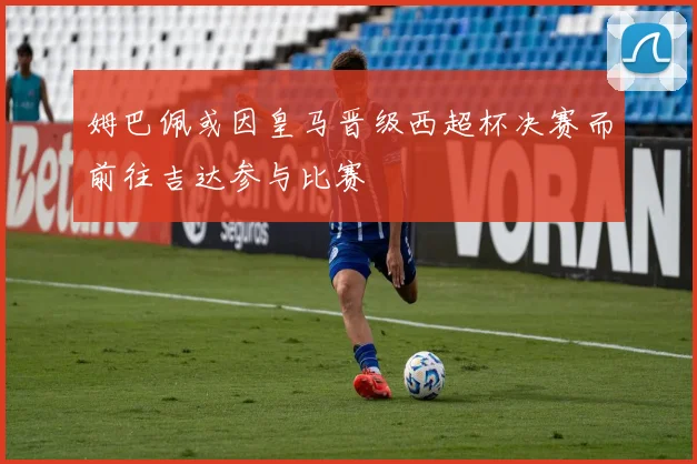 姆巴佩或因皇马晋级西超杯决赛而前往吉达参与比赛