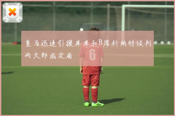 皇马迅速引援库库和B席科纳特谈判两天即成定局