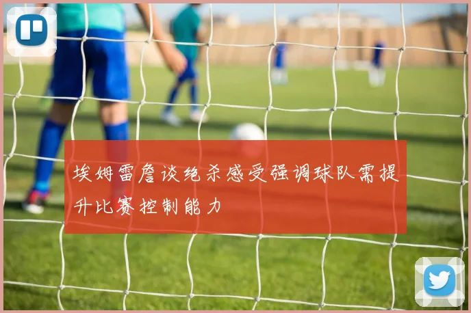 埃姆雷詹谈绝杀感受强调球队需提升比赛控制能力