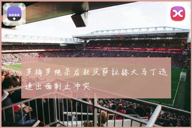 罗梅罗绝杀后狂庆萨拉赫大马丁迅速出面制止冲突