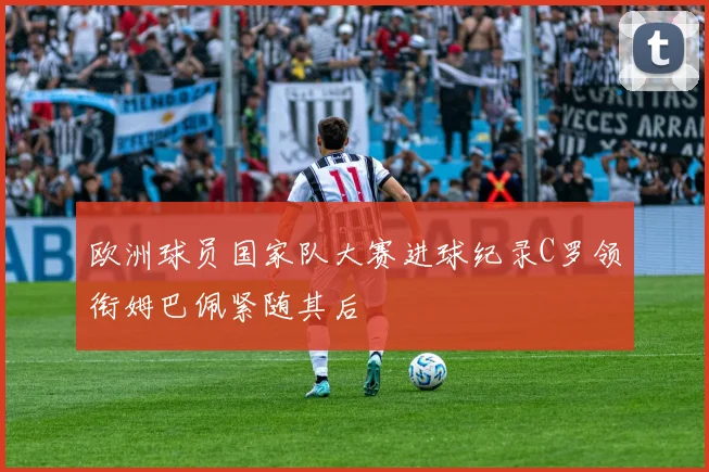 欧洲球员国家队大赛进球纪录C罗领衔姆巴佩紧随其后