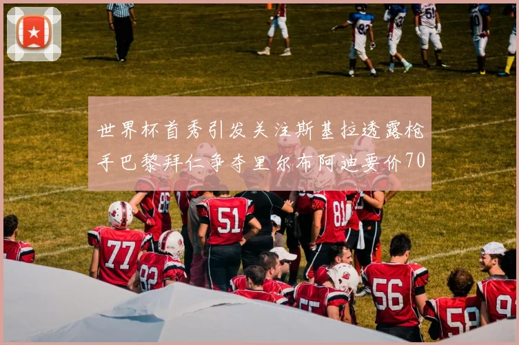 世界杯首秀引发关注斯基拉透露枪手巴黎拜仁争夺里尔布阿迪要价7000万欧