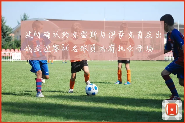 波特确认约克雷斯与伊萨克首发出战友谊赛26名球员均有机会登场