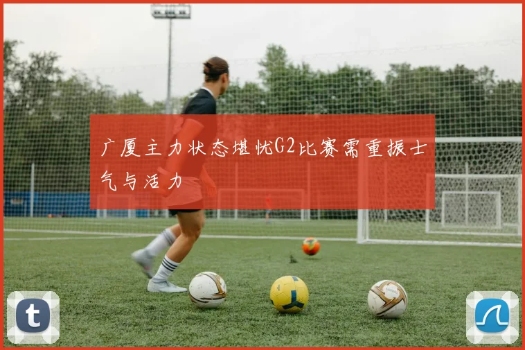 广厦主力状态堪忧G2比赛需重振士气与活力
