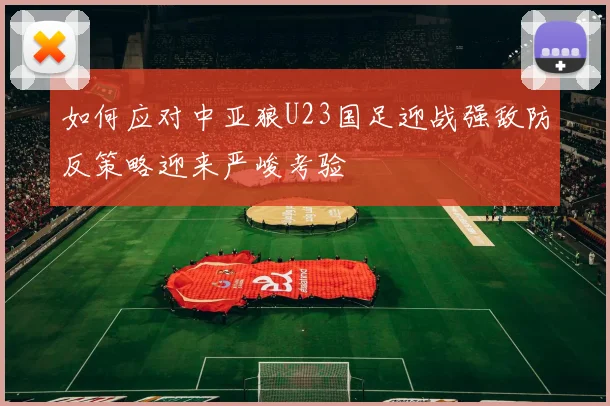 如何应对中亚狼U23国足迎战强敌防反策略迎来严峻考验