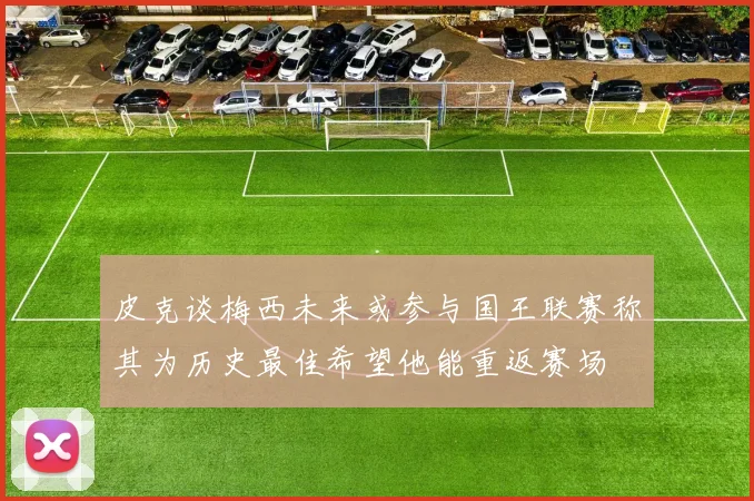 皮克谈梅西未来或参与国王联赛称其为历史最佳希望他能重返赛场