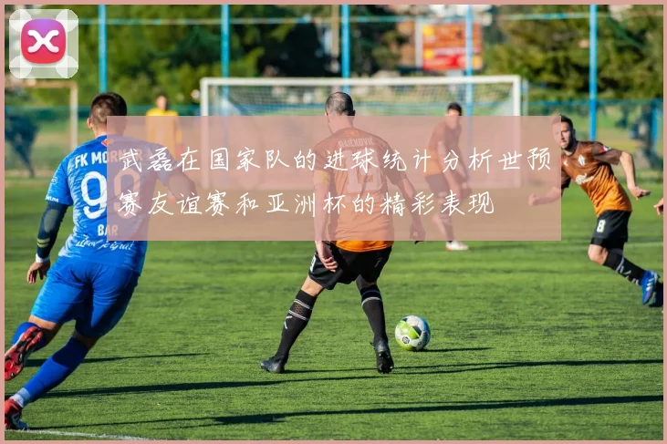 武磊在国家队的进球统计分析世预赛友谊赛和亚洲杯的精彩表现