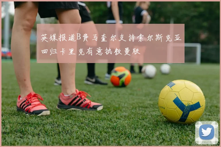 英媒报道B费马奎尔支持索尔斯克亚回归卡里克有意执教曼联