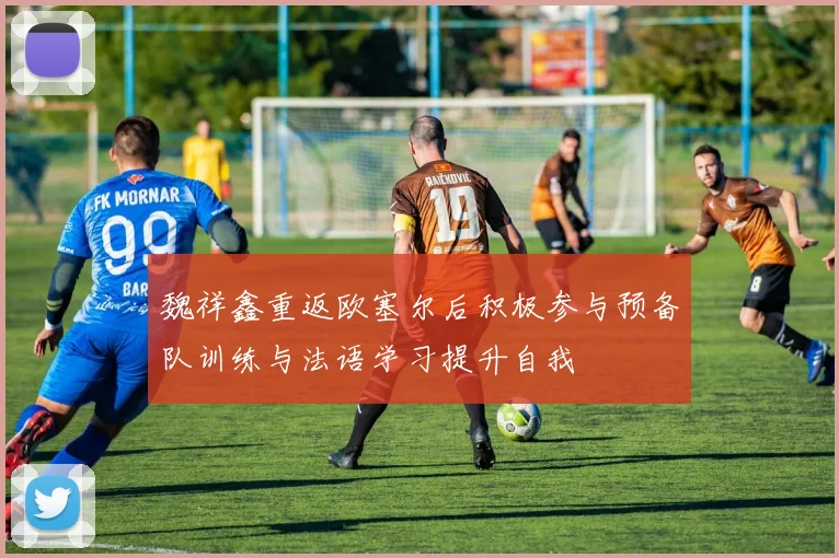 魏祥鑫重返欧塞尔后积极参与预备队训练与法语学习提升自我