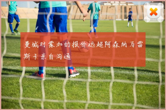 曼城对蒙加的报价远超阿森纳马雷斯卡亲自沟通