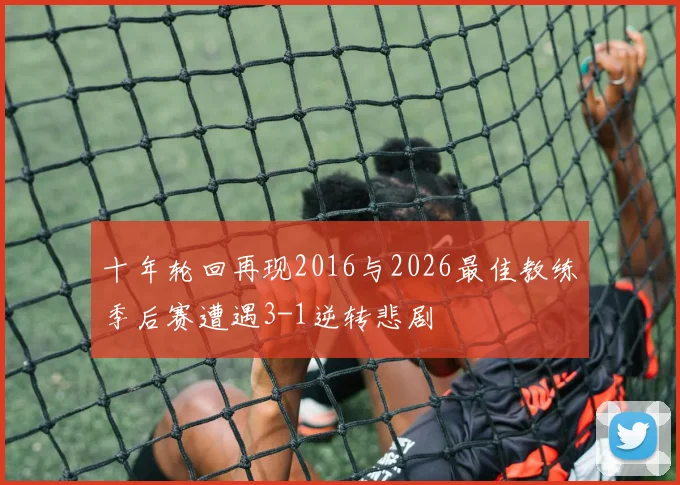 十年轮回再现2016与2026最佳教练季后赛遭遇3-1逆转悲剧
