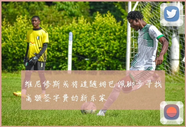 维尼修斯或将追随姆巴佩脚步寻找高额签字费的新东家