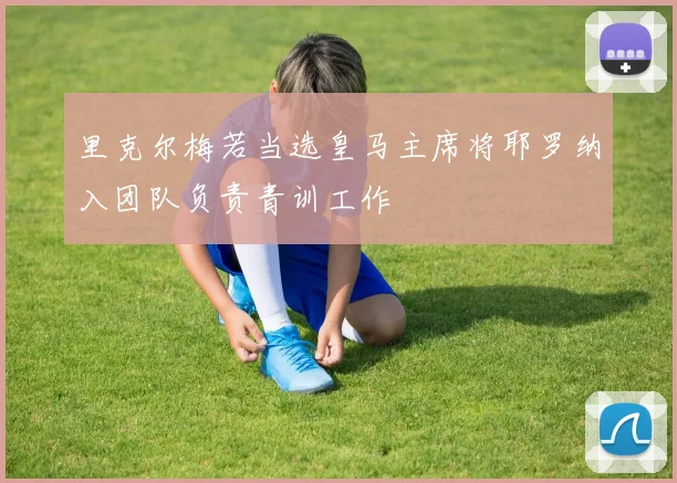 里克尔梅若当选皇马主席将耶罗纳入团队负责青训工作