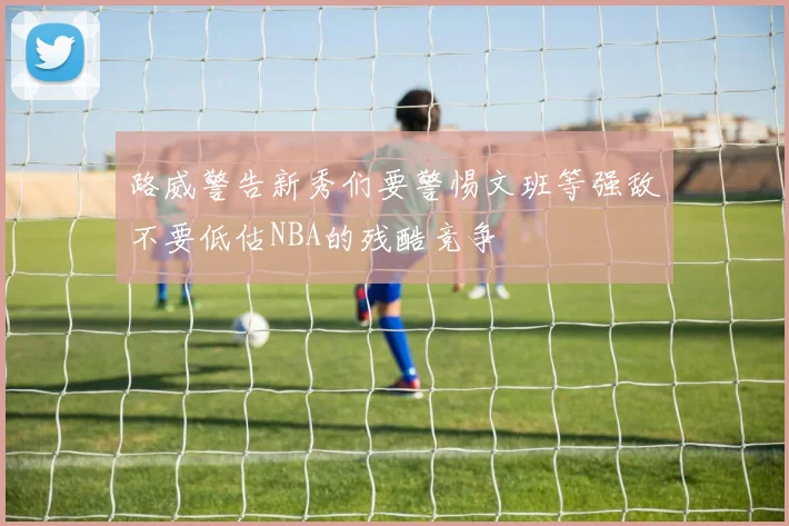 路威警告新秀们要警惕文班等强敌不要低估NBA的残酷竞争